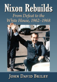 Nixon Rebuilds: From Defeat to the White House, 1962-1968 John David Briley Author