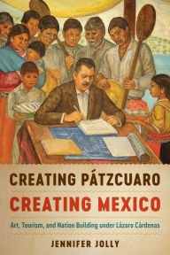 Creating Pátzcuaro, Creating Mexico: Art, Tourism, and Nation Building under Lázaro Cárdenas - Jennifer Jolly
