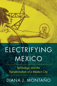 Electrifying Mexico: Technology and the Transformation of a Modern City Diana Montaño Author