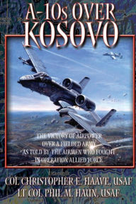 A-10's Over Kosovo - The Victory of Airpower Over a Fielded Army as Told by the Airmen Who Fought in Operation Allied Force Paul M Haun Author