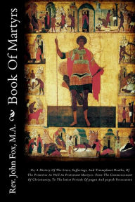 Book Of Martyrs: Or, A History Of The Lives, Sufferings, And Triumphant Deaths, Of The Primitive As Well As Protestant Martyrs: From The Commencement Of Christianity, To The latest Periods Of pagan And popish Persecution - Rev. John Fox M.A.