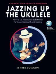 Jazzing Up the Ukulele - How to Do Jazz Chord Substitution for Accompaniment and Soloing: A Jumpin' Jim's Ukulele Songbook Fred Sokolow Author