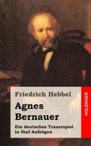 Agnes Bernauer: Ein deutsches Trauerspiel in fÃ¼nf AufzÃ¼gen Friedrich Hebbel Author