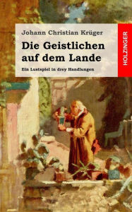 Die Geistlichen auf dem Lande: Ein Lustspiel in drey Handlungen Johann Christian Krüger Author