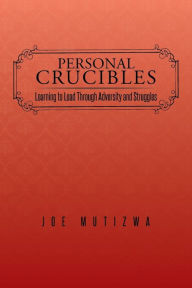 Personal Crucibles: Learning to Lead Through Adversity and Struggles Joe Mutizwa Author