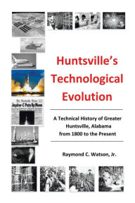 Huntsville's Technological Evolution: A Technical History of Greater Huntsville, Alabama from 1800 to the Present Jr. Ph.D. P.E. Raymond C. Watson Aut