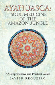 Ayahuasca: Soul Medicine of the Amazon Jungle: A Comprehensive and Practical Guide - Javier Regueiro