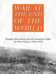 War at the End of the World: Douglas MacArthur and the Forgotten Fight for New Guinea 1942-1945 - James P. Duffy
