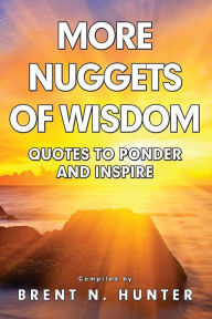More Nuggets of Wisdom: Quotes to Ponder and Inspire Brent N. Hunter Author