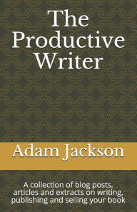 The Productive Writer: A collection of blog posts, articles and extracts on writing, publishing and selling your book Adam Jackson Author