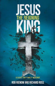 Jesus: The Reigning King: A Guide for Family Worship Rob Rienow Author