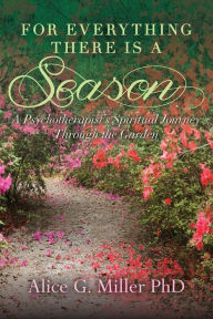 For Everything There is a Season: A Psychotherapist's Spiritual Journey Through the Garden Alice G. Miller PhD Author