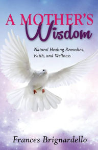 A Mother's Wisdom: Natural Healing Remedies, Faith and Wellness - Frances M Brignardello