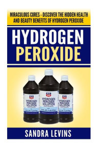 Hydrogen Peroxide: Miraculous Cures - Discover the Hidden Health and Beauty Benefits of Hydrogen Peroxide Sandra Levins Author