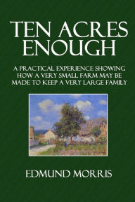 Ten Acres Enough: A Practical Experience Showing How a Very Small Farm May Be Made to Keep a Very Large Family - Edmund Morris