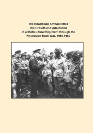 The Rhodesian African Rifles The Growth and Adaptation of a Multicultural Regiment through the Rhodesian Bush War, 1965-1980 U.S. Army Command and Gen