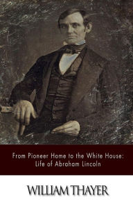 From Pioneer Home to the White House: Life of Abraham Lincoln William Thayer Author