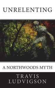 Unrelenting: A Northwoods Myth Travis Ludvigson Author