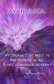 Ayahuasca: My Journey to Peru to Participate in an 8-Day Ayahuasca Retreat Tommy Bailey Author