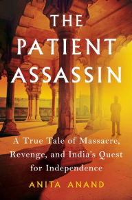 The Patient Assassin: A True Tale of Massacre, Revenge, and India's Quest for Independence Anita Anand Author
