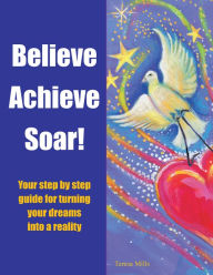 Believe Achieve Soar!: Your Step by Step Guide for Turning Your Dreams into a Reality Teresa Mills Author