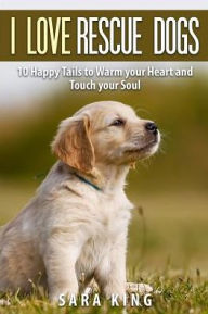 I Love Rescue Dogs: 10 Happy Tales to Warm Your Heart And Touch Your Soul Sara King Author