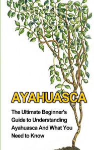 Ayahuasca: The Ultimate Beginner's Guide to Understanding Ayahuasca And What You Need to Know Brad Durant Author