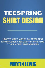 Teespring Shirt Design: How to Make Money on Teespring Effortlessly Selling T-shirts Plus Other Money Making Ideas (t shirt design, t shirt, custom t shirts, t shirt maker, tee shirt, t-shirts, make money online)