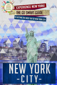 New York City: Experience New York! The Go Smart Guide To Getting The Most Out Of New York City - Go Smart Travel Guides