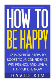 How To Be Happy: 12 Powerful Steps to Boost Your Confidence, Win Friends, and Live a Happier Life Now - David Kim