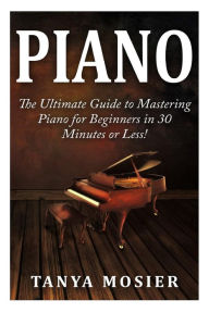 Piano: The Ultimate Guide to Mastering Piano for Beginners in 30 Minutes or Less! - Tanya Mosier