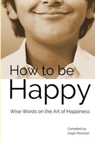 How to be Happy: Wise Words on the Art of Happiness Hugh Morrison Author