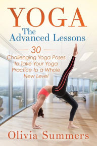 Yoga: The Advanced Lessons: 30 Challenging Yoga Poses to Take Your Yoga Practice to a Whole New Level Olivia Summers Author