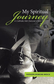 My Spiritual Journey: A Catholic Irish Dancer's Story Kathleen Desmond Widick Author