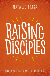 Raising Disciples: How to Make Faith Matter for Our Kids Natalie Frisk Author