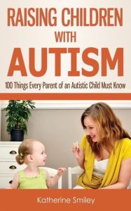 Raising Children with Autism: 100 Things Every Parent of an Autistic Child Must Know Katherine Smiley Author