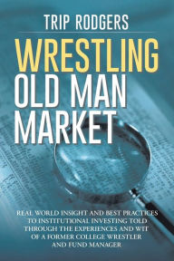 Wrestling Old Man Market: Real world insight and best practices to institutional investing told through the experiences and wit of a former college wr