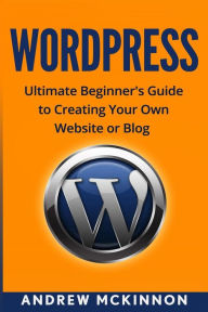 Wordpress: Ultimate Beginner's Guide to Creating Your Own Website or Blog Andrew Mckinnon Author
