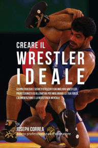 Creare il Wrestler Ideale: Scopri Trucchi E Segreti Utilizzati Dai Migliori Wrestler Professionisti Ed Allenatori Per Migliorare La Tua Forza, L'alime