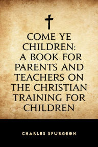 Come Ye Children: A Book for Parents and Teachers on the Christian Training for Children Charles Spurgeon Author