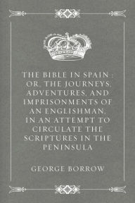 The Bible in Spain : Or, the Journeys, Adventures, and Imprisonments of an Englishman, in an Attempt to Circulate the Scriptures in the Peninsula - George Borrow
