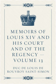 Memoirs of Louis XIV and His Court and of the Regency -- Volume 13 - duc de Louis de Rouvroy Saint-Simon