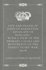 Life and Death of John of Barneveld, Advocate of Holland : with a view of the primary causes and movements of the Thirty Years' War, 1610b - John Lothrop Motley