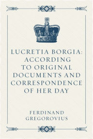Lucretia Borgia: According to Original Documents and Correspondence of Her Day - Ferdinand Gregorovius