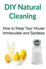 DIY Natural Cleaning: How to Keep Your House Immaculate and Spotless: Natural Cleaning, Natural Cleaning Book, Natural Cleaning Guide, Natural Cleaning Recipes, DIY Natural Cleaning