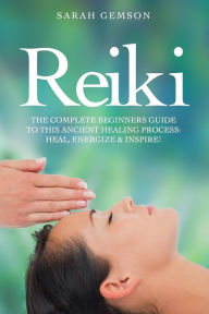 Reiki: The Complete Beginners Guide to This Ancient Healing Process: Heal, Energize and Inspire! - Sarah Gemson