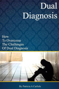 Dual Diagnosis: How to overcome the challenges of Dual Diagnosis Patricia A Carlisle Author