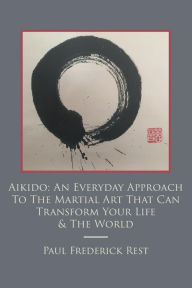 Aikido: An Everyday Approach To The Martial Art That Can Transform Your Life & The World - Paul Frederick Rest