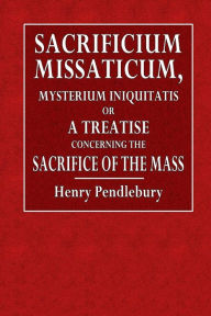 Sacrificium Missaticum: Mysterium Iniquitatis: or, A Treatise Concerning the Sacrifice of the Mass - Henry Pendlebury