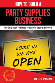 How To Build A Party Supplies Business (Special Edition): The Only Book You Need To Launch, Grow & Succeed